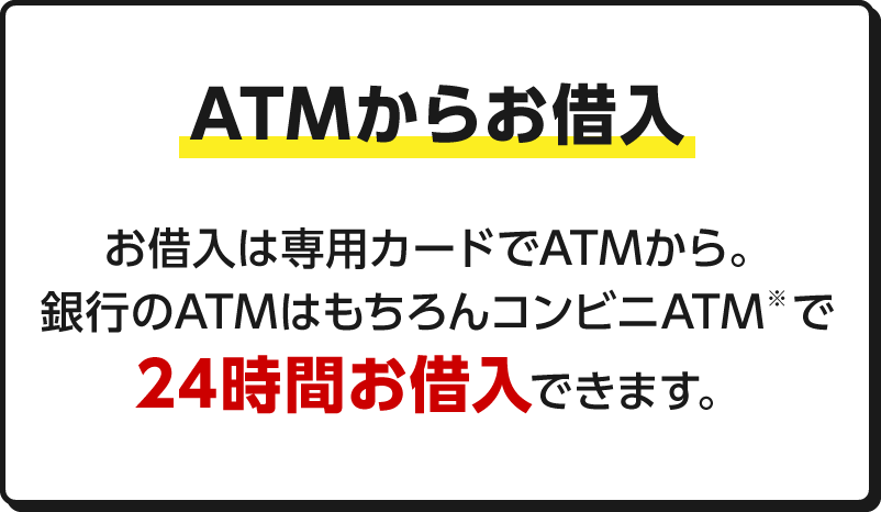 ATMからお借入 ATMからお借入 お借入は専用カードでATMから。銀行のATMはもちろんコンビニATM※で24時間お借入できます。