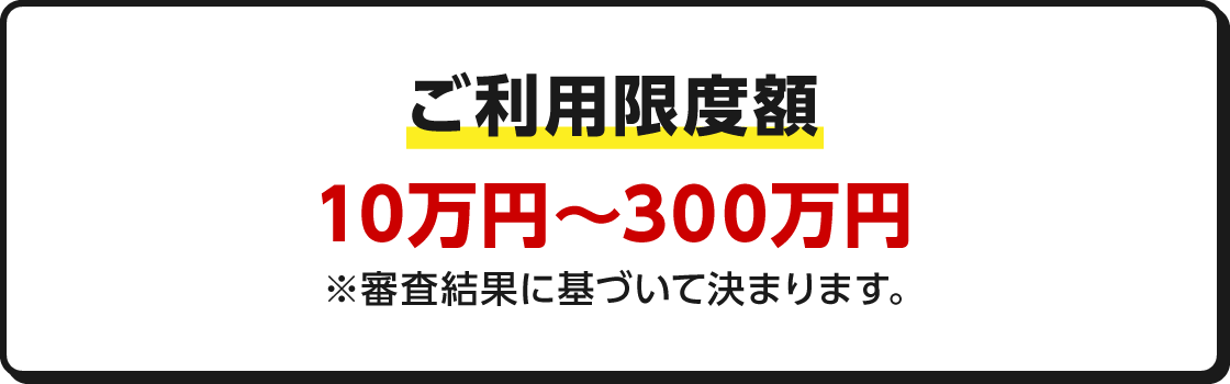 ご利用限度額 10万円～300万円※審査結果に基づいて決まります。