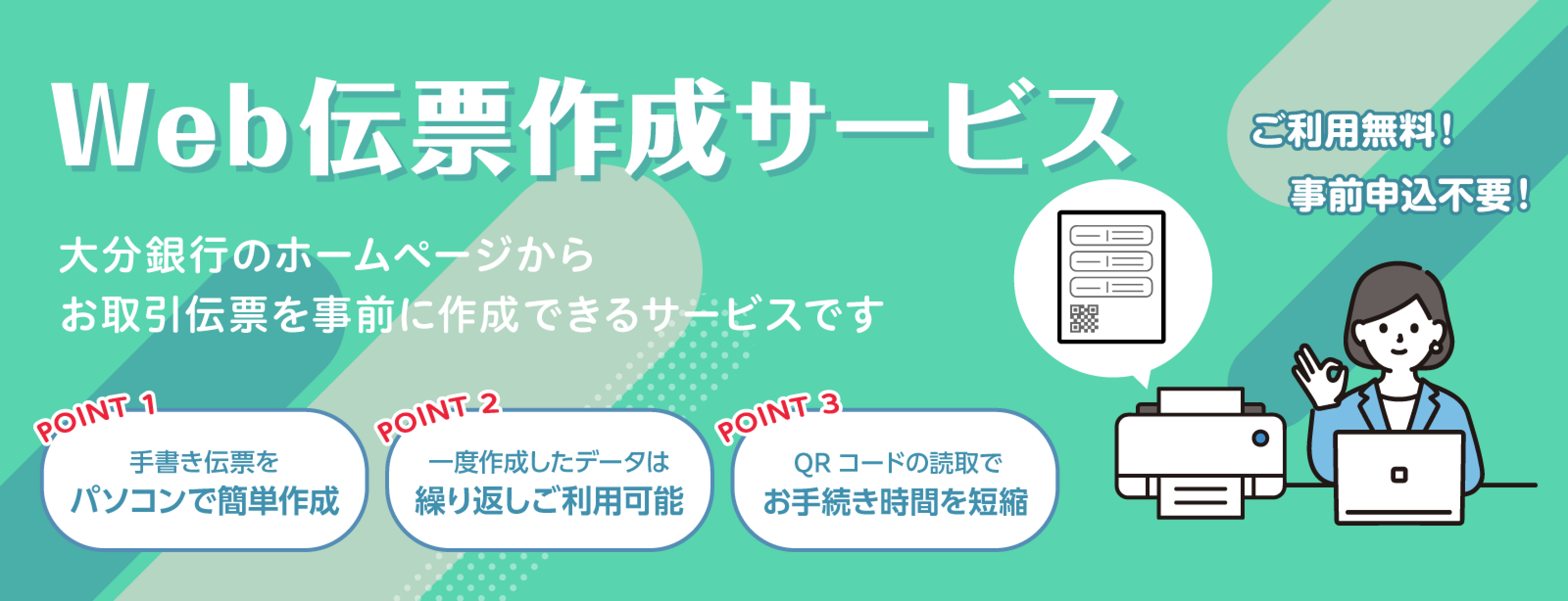 Web伝票作成サービス　大分銀行のホームページからお取引伝票を事前に作成できるサービスです【POINT1】手書き伝票をパソコンで簡単作成【POINT2】一度作成したデータは繰り返しご利用可能【POINT3】QRコードの読取でお手続きを時間を短縮　ご利用無料！事前申込不要！