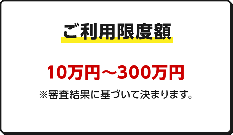 ご利用限度額 10万円～300万円※審査結果に基づいて決まります。