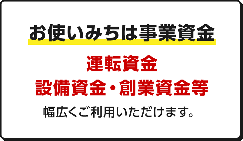 お使いみちは事業資金 運転資金・設備資金・創業資金等幅広くご利用いただけます。