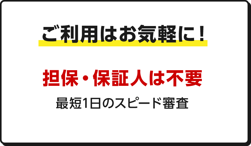 ご利用はお気軽に！ 担保・保証人は不要 最短1日のスピード審査