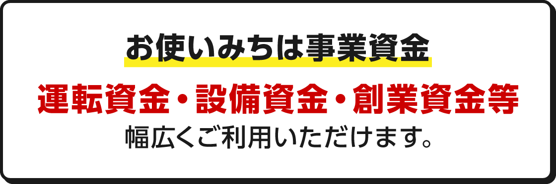 お使いみちは事業資金 運転資金・設備資金・創業資金等幅広くご利用いただけます。