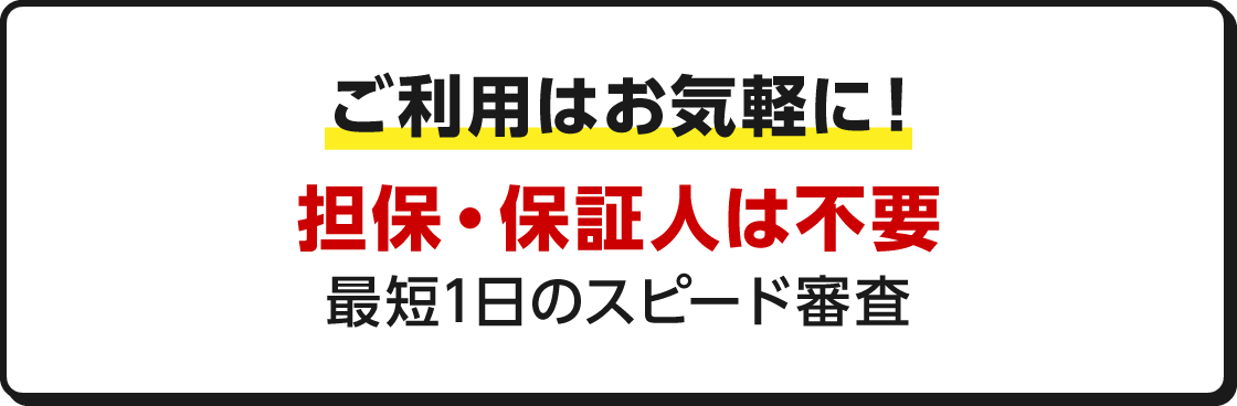 ご利用はお気軽に！ 担保・保証人は不要 最短1日のスピード審査