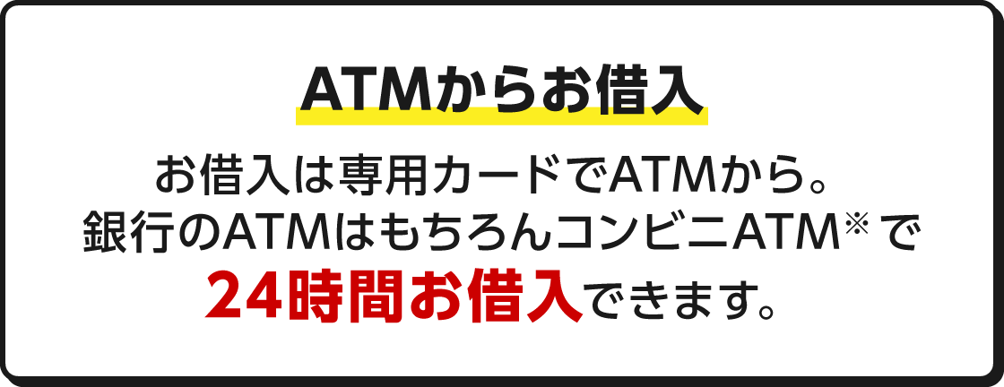 ATMからお借入 ATMからお借入 お借入は専用カードでATMから。銀行のATMはもちろんコンビニATM※で24時間お借入できます。