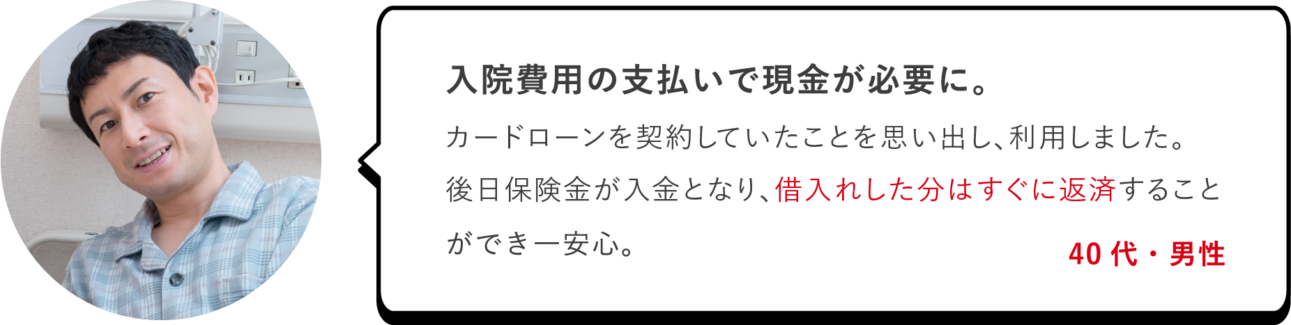 入院費用の支払いで現金が必要に。カードローンを契約していたことを思い出し、利用しました。後日保険金が入金となり、借入れした分はすぐに返済することができ一安心。（40代・男性）