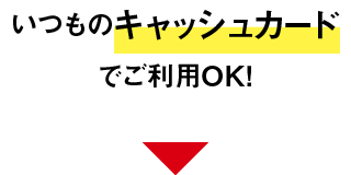いつものキャッシュカードでご利用OK！