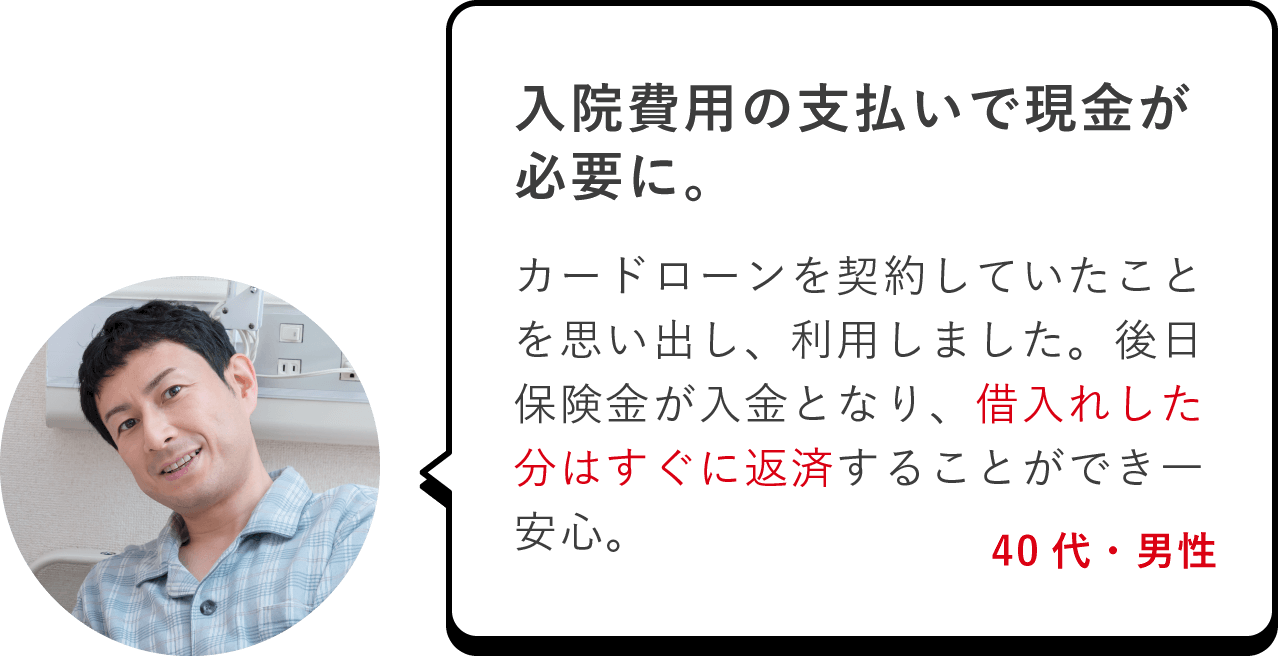 入院費用の支払いで現金が必要に。カードローンを契約していたことを思い出し、利用しました。後日保険金が入金となり、借入れした分はすぐに返済することができ一安心。（40代・男性）