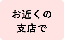 お近くの支店で