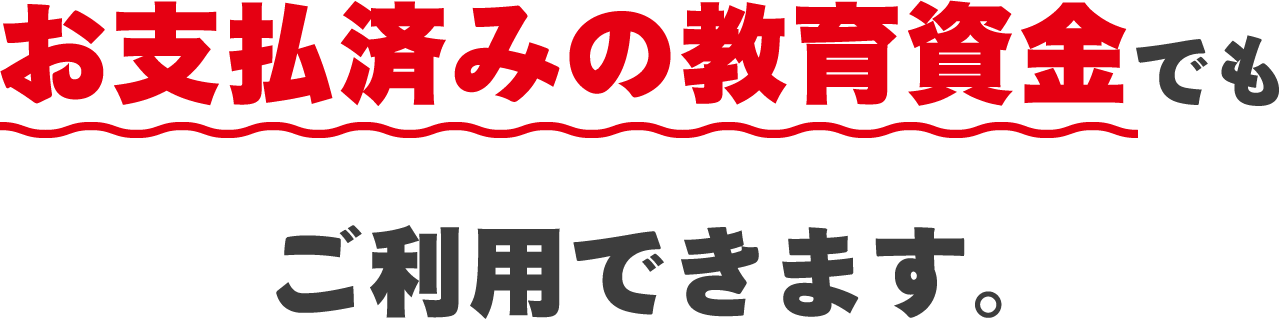 お支払済みの教育資金でもご利用できます。