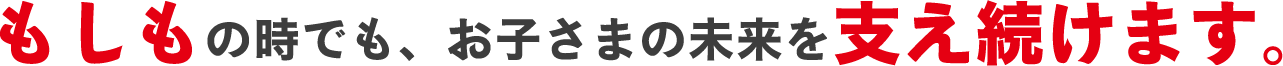 もしもの時でも、お子さまの未来を支え続けます。