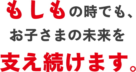 もしもの時でも、お子さまの未来を支え続けます。