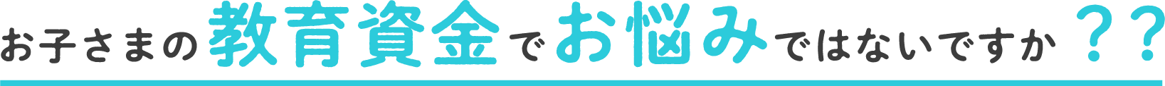 お子さまの教育資金でお悩みではないですか？?