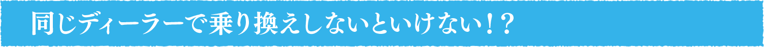 同じディーラーで乗り換えしないといけない!?