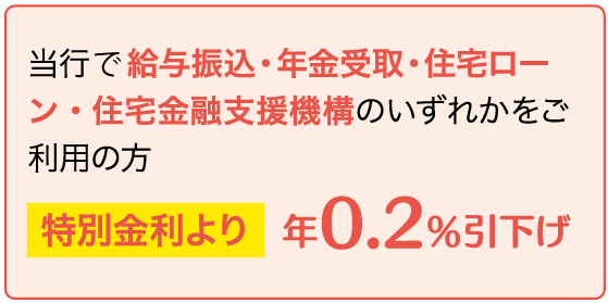 当行にて給与振込・年金受取・住宅ローン・住宅金融支援機構のいずれかをご利用の方＜特別金利より年0.4%引下げ＞