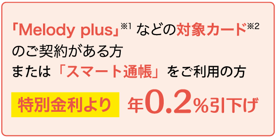 「Melody plus」などの対象カードのご契約がある方＜特別金利より年0.2％引下げ＞