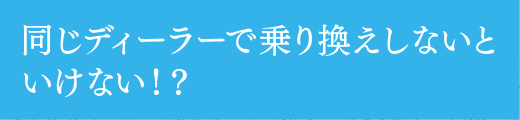 同じディーラーで乗り換えしないといけない!?