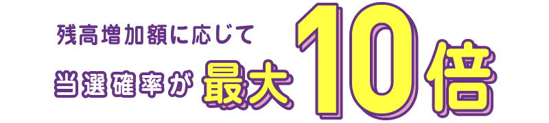残高増加額に応じて当選確率が最大10倍